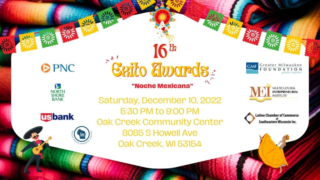 Join us at our 16th Exito Awards Dinner with Mariachis Entertainment: Dance Academy of Mexico Dance Competition Awards to the Contractor, Restauranteur, and Service Business of the Year Door Prizes and More Cena con Mariachis La Academia de Danza de Mexico Competencia de Baile Premios al Contratista, Restaurante y Servicio del 2022 Regalos y mas 414-888-2270 Thank you to our sponsors: PNC Bank North Shore Band US Bank Greater Milwaukee Foundation WEDC Multicultural Entrepreneurial Institute Latino Chamber of Commerce of SE Wisconsin
